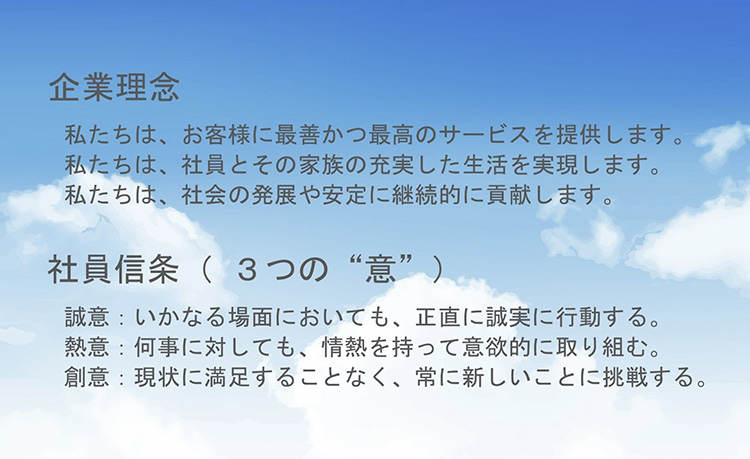 企業理念 私たちは、お客様に最善かつ最高のサービスを提供します。 私たちは、社員とその家族の充実した生活を実現します。 私たちは、社会の発展や安定に継続的に貢献します。 社員信条（3つの意） 誠意：いかなる場面においても、正直に誠実に行動する。 熱意：何事にたいしても、ジョウンえつを持って意欲的に取り組む。 創意：現状に満足することなく、常に新しいことに挑戦する。